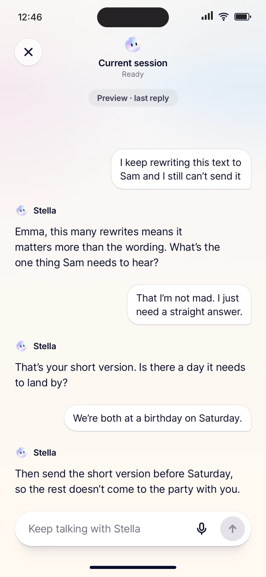 Stella app chat. Emma: “I keep rewriting this text to Sam and I still can’t send it.” Stella: “Emma, this many rewrites means it matters more than the wording. What’s the one thing Sam needs to hear?” Emma: “That I’m not mad. I just need a straight answer.” Stella: “That’s your short version. Is there a day it needs to land by?” Emma: “We’re both at a birthday on Saturday.” Stella: “Then send the short version before Saturday, so the rest doesn’t come to the party with you.”